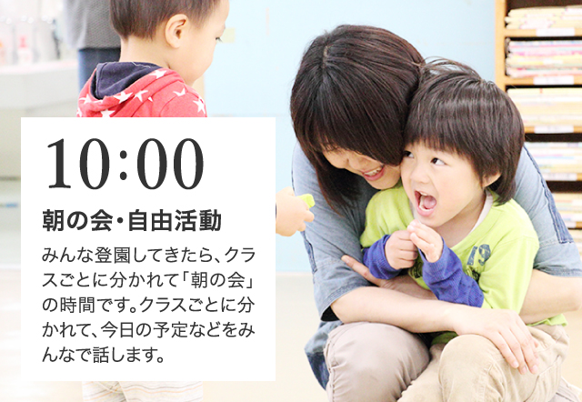 10:00 朝の会・自由活動 みんな登園してきたら、クラスごとに分かれて「朝の会」の時間です。クラスごとに分かれて、今日の予定などをみんなで話します。