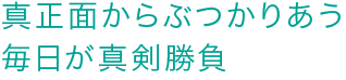 真正面からぶつかりあう毎日が真剣勝負