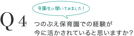 Q4 卒園生に聞いてみました！つのぶえ保育園での経験が今に活かされていると思いますか？