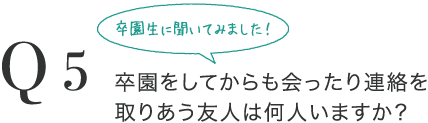 Q5 卒園生に聞いてみました！卒園をしてからも会ったり連絡を取りあう友人は何人いますか？