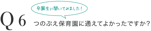 Q6 卒園生に聞いてみました！つのぶえ保育園に通えてよかったですか？